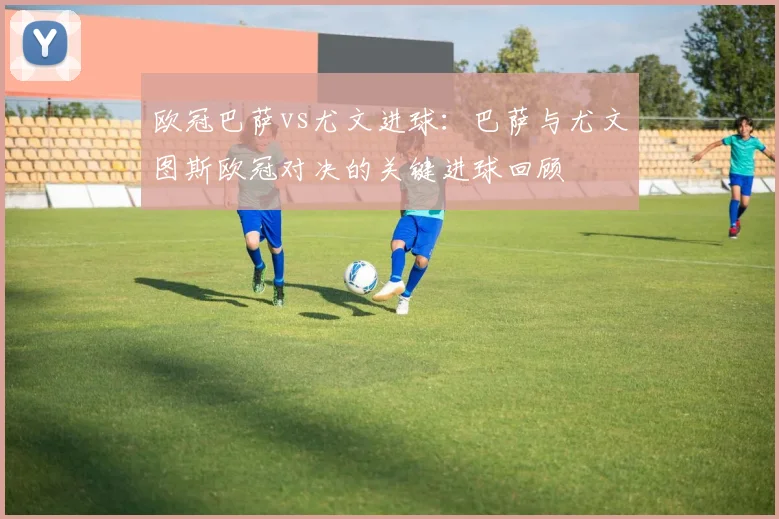 欧冠巴萨vs尤文进球：巴萨与尤文图斯欧冠对决的关键进球回顾