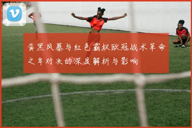黄黑风暴与红色霸权欧冠战术革命之年对决的深度解析与影响
