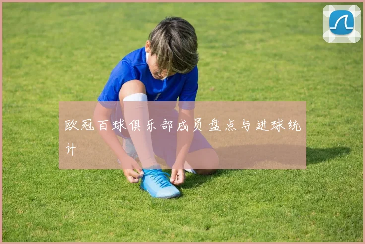 欧冠百球俱乐部成员盘点与进球统计
