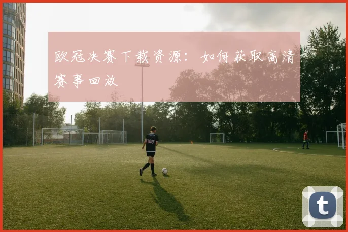欧冠决赛下载资源:如何获取高清赛事回放